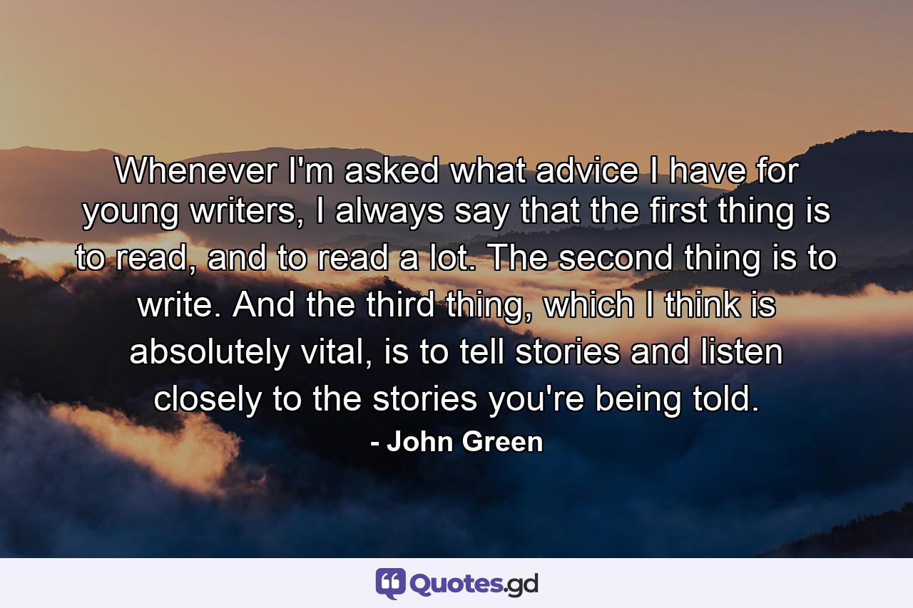 Whenever I'm asked what advice I have for young writers, I always say that the first thing is to read, and to read a lot. The second thing is to write. And the third thing, which I think is absolutely vital, is to tell stories and listen closely to the stories you're being told. - Quote by John Green