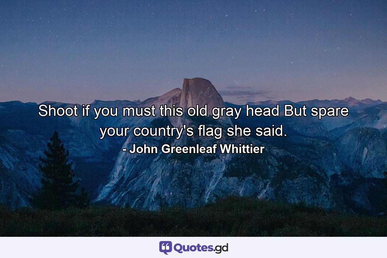 Shoot  if you must  this old gray head  But spare your country's flag  she said. - Quote by John Greenleaf Whittier