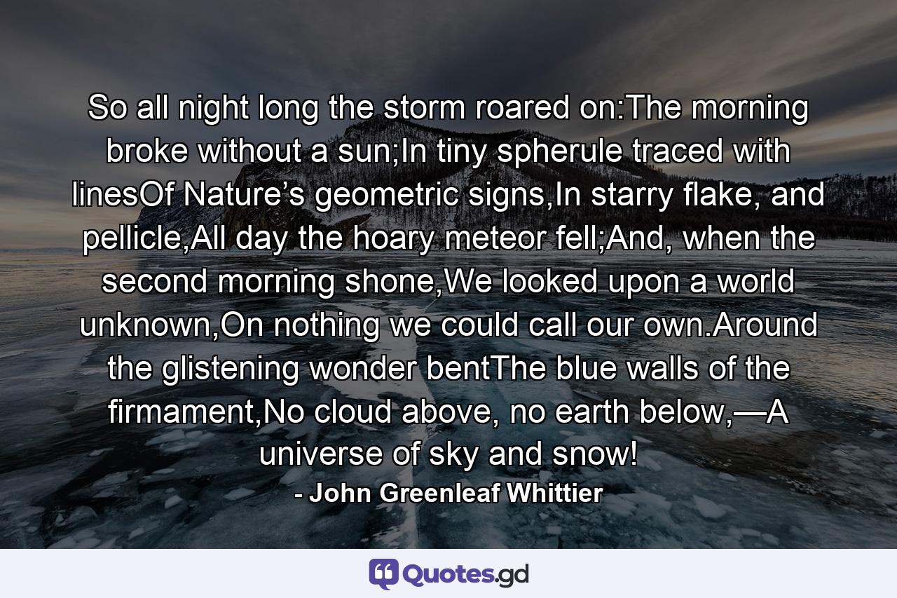 So all night long the storm roared on:The morning broke without a sun;In tiny spherule traced with linesOf Nature’s geometric signs,In starry flake, and pellicle,All day the hoary meteor fell;And, when the second morning shone,We looked upon a world unknown,On nothing we could call our own.Around the glistening wonder bentThe blue walls of the firmament,No cloud above, no earth below,—A universe of sky and snow! - Quote by John Greenleaf Whittier