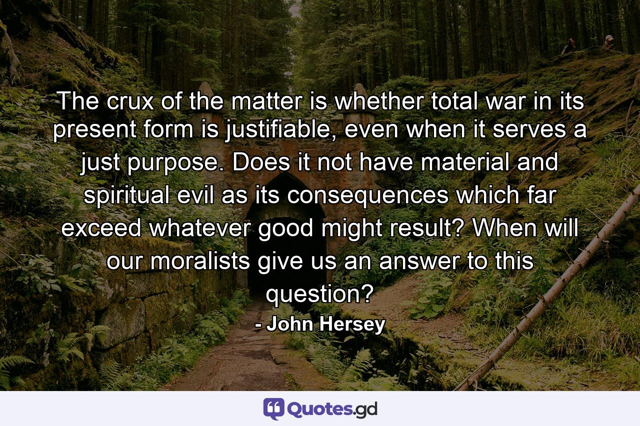 The crux of the matter is whether total war in its present form is justifiable, even when it serves a just purpose. Does it not have material and spiritual evil as its consequences which far exceed whatever good might result? When will our moralists give us an answer to this question? - Quote by John Hersey