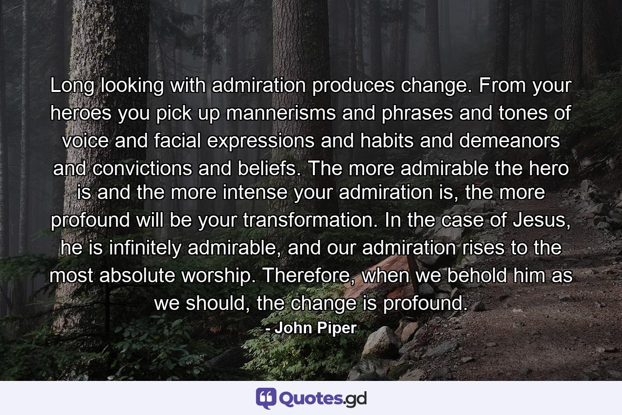 Long looking with admiration produces change. From your heroes you pick up mannerisms and phrases and tones of voice and facial expressions and habits and demeanors and convictions and beliefs. The more admirable the hero is and the more intense your admiration is, the more profound will be your transformation. In the case of Jesus, he is infinitely admirable, and our admiration rises to the most absolute worship. Therefore, when we behold him as we should, the change is profound. - Quote by John Piper