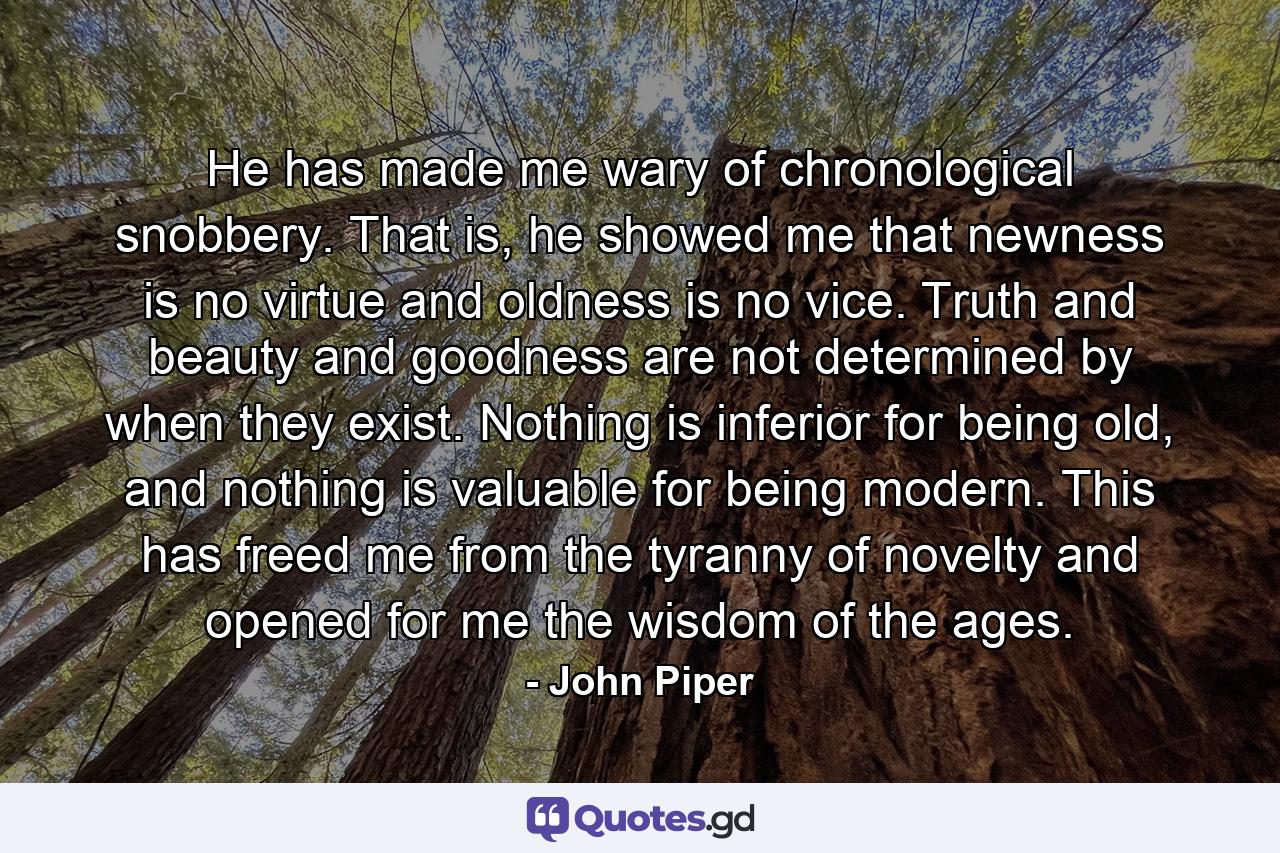 He has made me wary of chronological snobbery. That is, he showed me that newness is no virtue and oldness is no vice. Truth and beauty and goodness are not determined by when they exist. Nothing is inferior for being old, and nothing is valuable for being modern. This has freed me from the tyranny of novelty and opened for me the wisdom of the ages. - Quote by John Piper