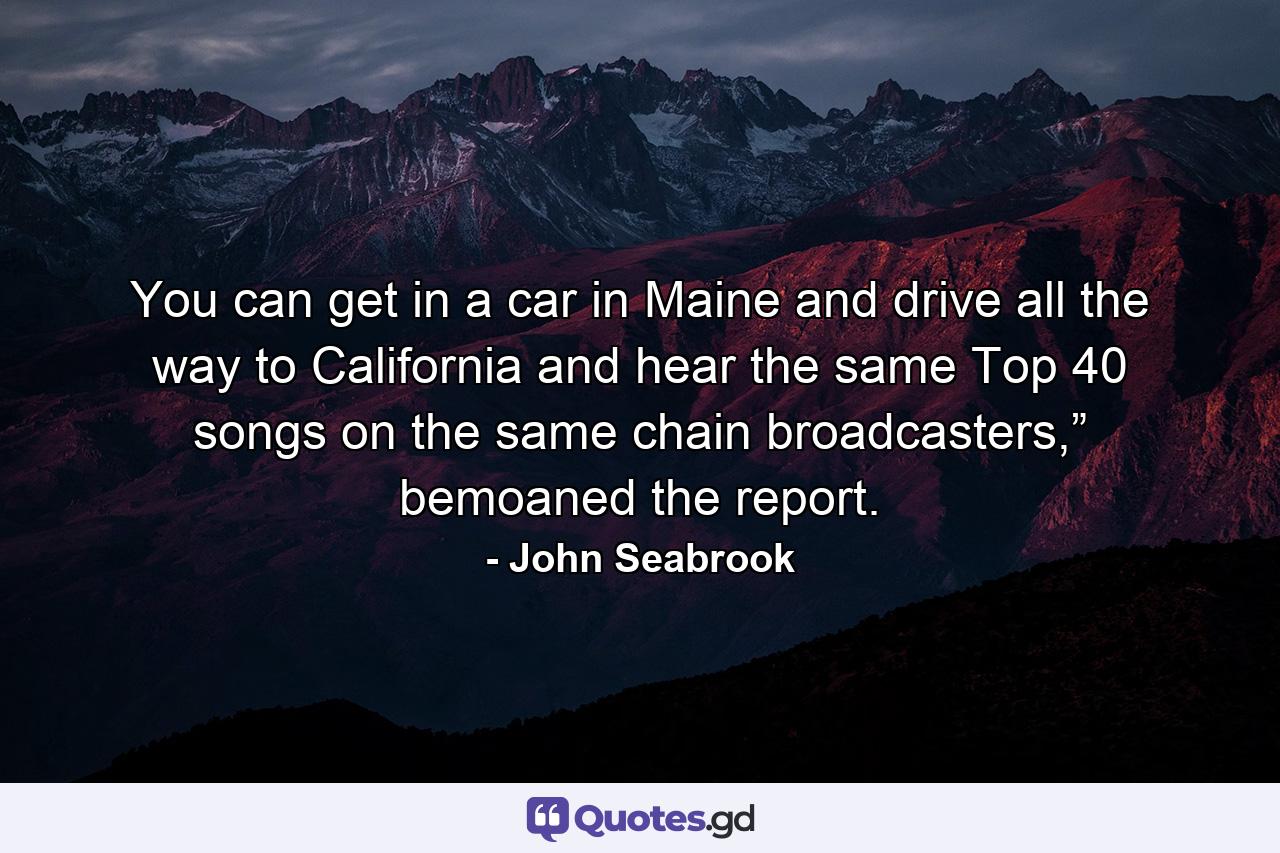 You can get in a car in Maine and drive all the way to California and hear the same Top 40 songs on the same chain broadcasters,” bemoaned the report. - Quote by John Seabrook