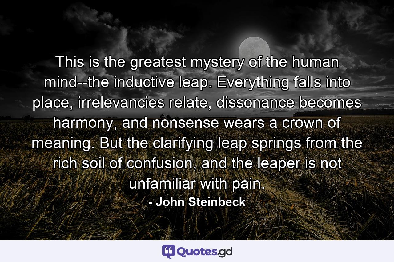 This is the greatest mystery of the human mind--the inductive leap. Everything falls into place, irrelevancies relate, dissonance becomes harmony, and nonsense wears a crown of meaning. But the clarifying leap springs from the rich soil of confusion, and the leaper is not unfamiliar with pain. - Quote by John Steinbeck