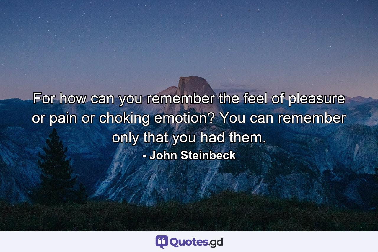 For how can you remember the feel of pleasure or pain or choking emotion? You can remember only that you had them. - Quote by John Steinbeck