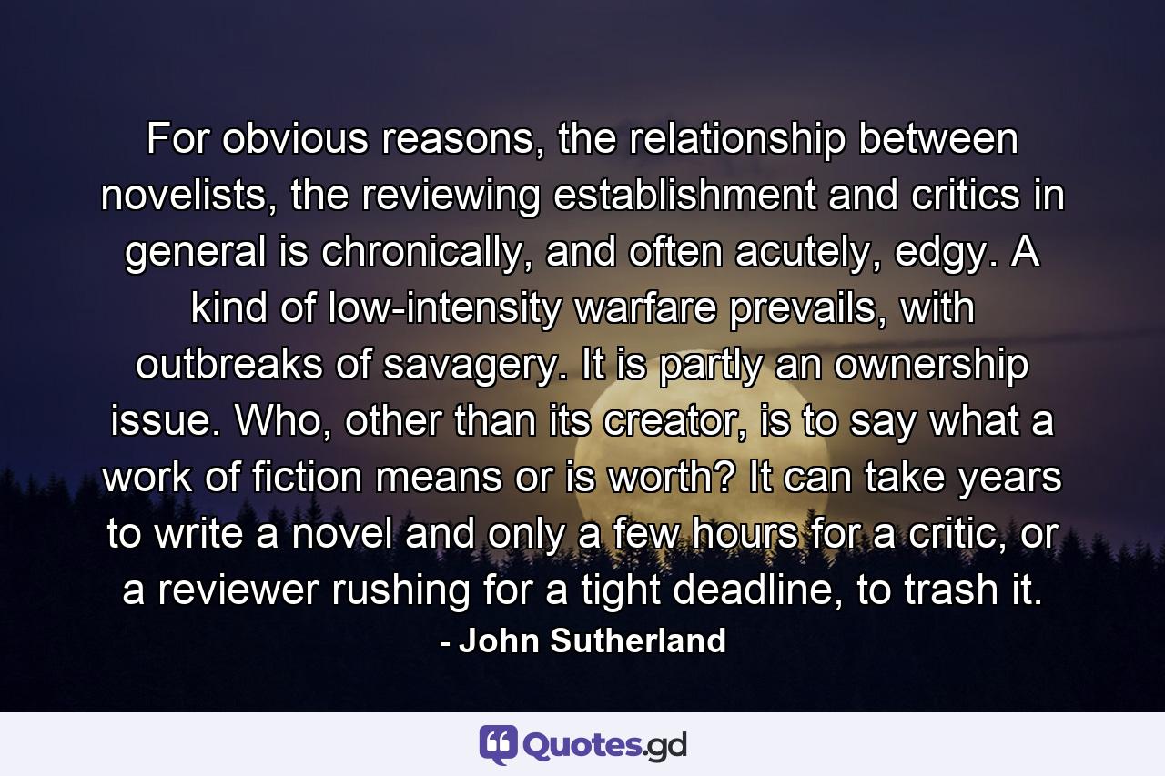 For obvious reasons, the relationship between novelists, the reviewing establishment and critics in general is chronically, and often acutely, edgy. A kind of low-intensity warfare prevails, with outbreaks of savagery. It is partly an ownership issue. Who, other than its creator, is to say what a work of fiction means or is worth? It can take years to write a novel and only a few hours for a critic, or a reviewer rushing for a tight deadline, to trash it. - Quote by John Sutherland