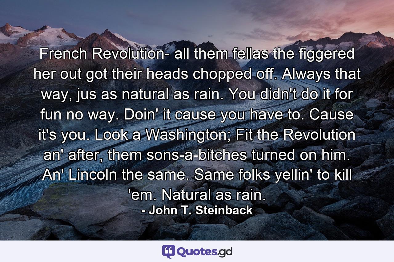 French Revolution- all them fellas the figgered her out got their heads chopped off. Always that way, jus as natural as rain. You didn't do it for fun no way. Doin' it cause you have to. Cause it's you. Look a Washington; Fit the Revolution an' after, them sons-a-bitches turned on him. An' Lincoln the same. Same folks yellin' to kill 'em. Natural as rain. - Quote by John T. Steinback