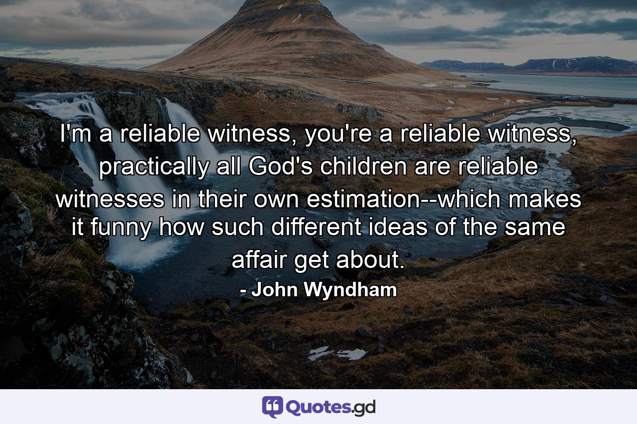 I'm a reliable witness, you're a reliable witness, practically all God's children are reliable witnesses in their own estimation--which makes it funny how such different ideas of the same affair get about. - Quote by John Wyndham