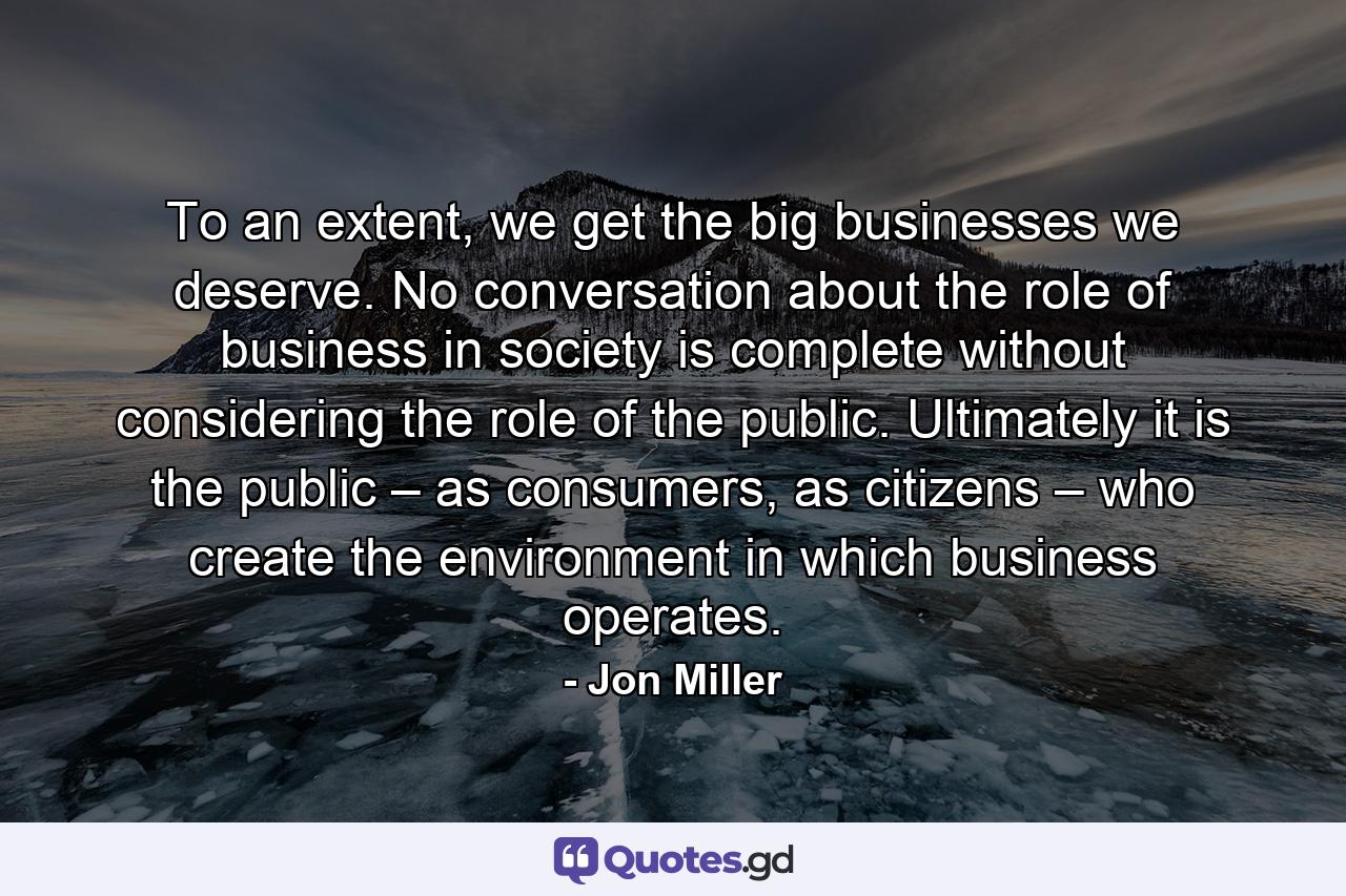 To an extent, we get the big businesses we deserve. No conversation about the role of business in society is complete without considering the role of the public. Ultimately it is the public – as consumers, as citizens – who create the environment in which business operates. - Quote by Jon Miller