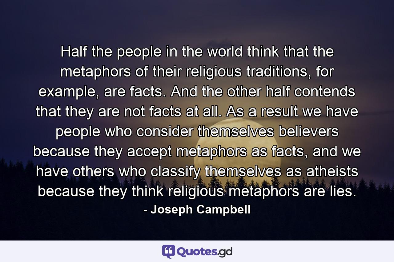 Half the people in the world think that the metaphors of their religious traditions, for example, are facts. And the other half contends that they are not facts at all. As a result we have people who consider themselves believers because they accept metaphors as facts, and we have others who classify themselves as atheists because they think religious metaphors are lies. - Quote by Joseph Campbell