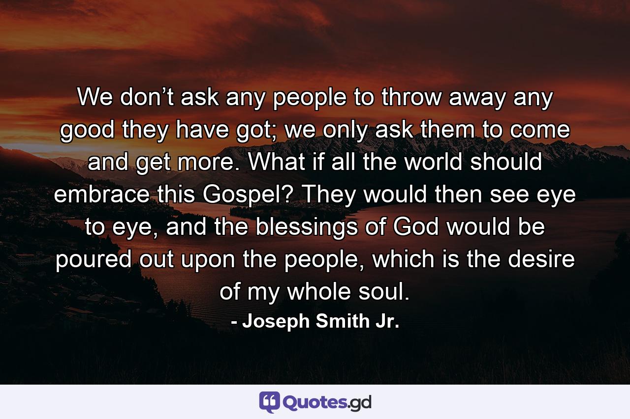 We don’t ask any people to throw away any good they have got; we only ask them to come and get more. What if all the world should embrace this Gospel? They would then see eye to eye, and the blessings of God would be poured out upon the people, which is the desire of my whole soul. - Quote by Joseph Smith Jr.