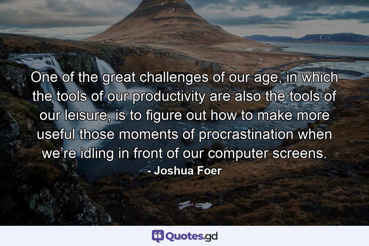 One of the great challenges of our age, in which the tools of our productivity are also the tools of our leisure, is to figure out how to make more useful those moments of procrastination when we’re idling in front of our computer screens. - Quote by Joshua Foer