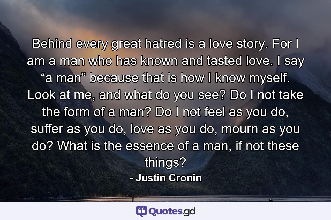 Behind every great hatred is a love story. For I am a man who has known and tasted love. I say “a man” because that is how I know myself. Look at me, and what do you see? Do I not take the form of a man? Do I not feel as you do, suffer as you do, love as you do, mourn as you do? What is the essence of a man, if not these things? - Quote by Justin Cronin