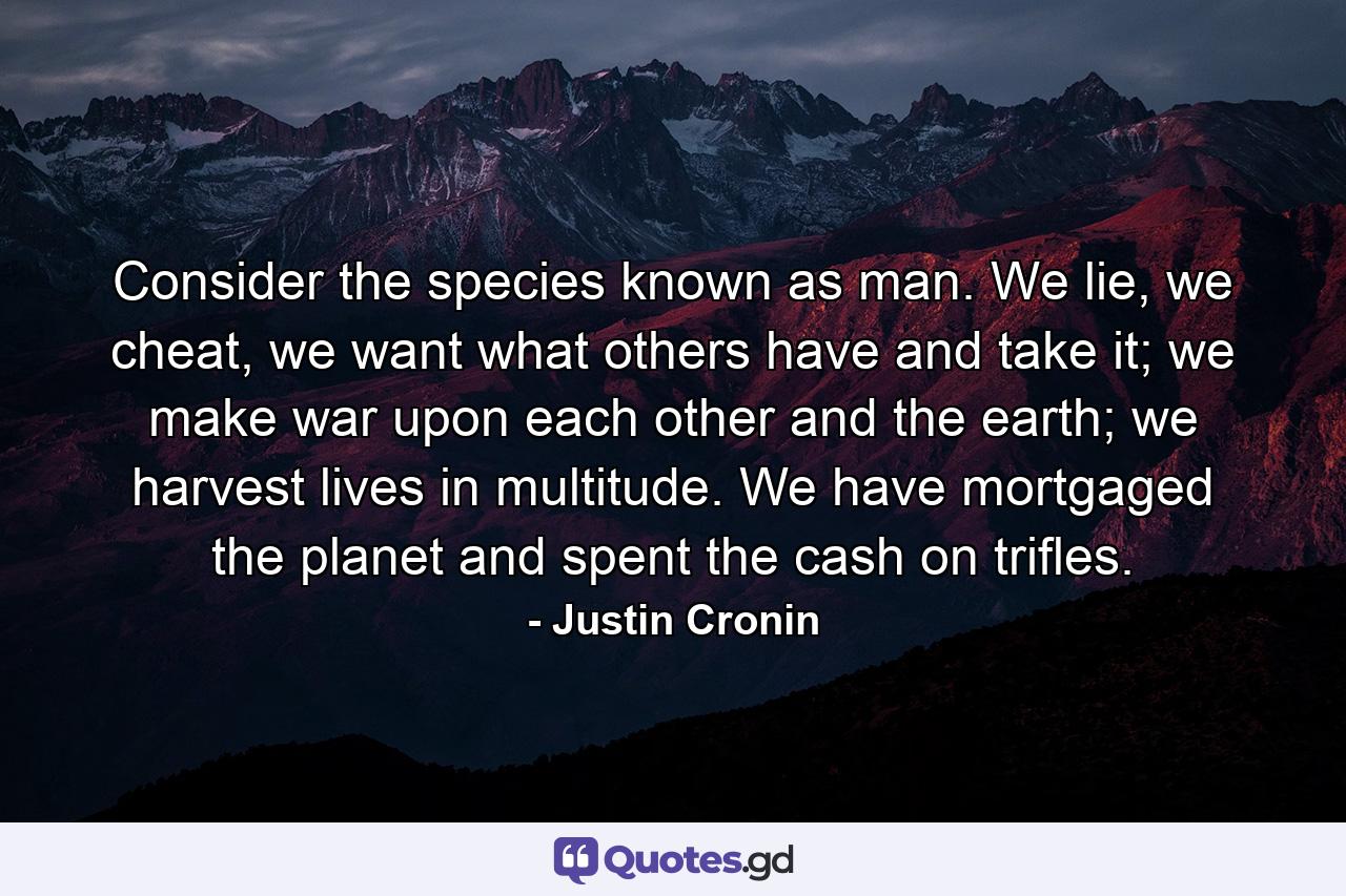 Consider the species known as man. We lie, we cheat, we want what others have and take it; we make war upon each other and the earth; we harvest lives in multitude. We have mortgaged the planet and spent the cash on trifles. - Quote by Justin Cronin