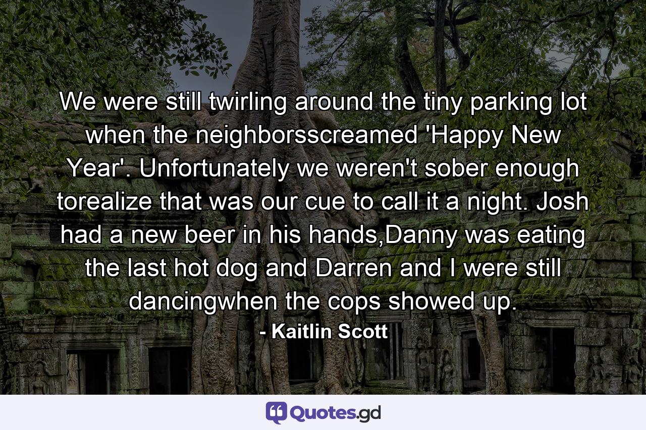 We were still twirling around the tiny parking lot when the neighborsscreamed 'Happy New Year'. Unfortunately we weren't sober enough torealize that was our cue to call it a night. Josh had a new beer in his hands,Danny was eating the last hot dog and Darren and I were still dancingwhen the cops showed up. - Quote by Kaitlin Scott