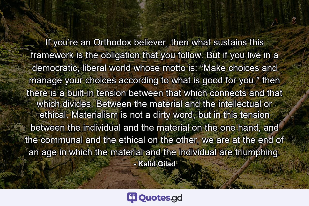 If you’re an Orthodox believer, then what sustains this framework is the obligation that you follow. But if you live in a democratic, liberal world whose motto is: “Make choices and manage your choices according to what is good for you,” then there is a built-in tension between that which connects and that which divides. Between the material and the intellectual or ethical. Materialism is not a dirty word, but in this tension between the individual and the material on the one hand, and the communal and the ethical on the other, we are at the end of an age in which the material and the individual are triumphing. - Quote by Kalid Gilad