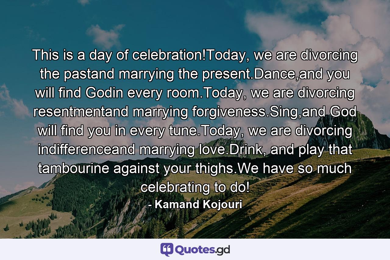 This is a day of celebration!Today, we are divorcing the pastand marrying the present.Dance,and you will find Godin every room.Today, we are divorcing resentmentand marrying forgiveness.Sing,and God will find you in every tune.Today, we are divorcing indifferenceand marrying love.Drink, and play that tambourine against your thighs.We have so much celebrating to do! - Quote by Kamand Kojouri