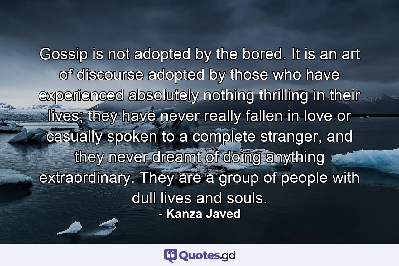 Gossip is not adopted by the bored. It is an art of discourse adopted by those who have experienced absolutely nothing thrilling in their lives; they have never really fallen in love or casually spoken to a complete stranger, and they never dreamt of doing anything extraordinary. They are a group of people with dull lives and souls. - Quote by Kanza Javed