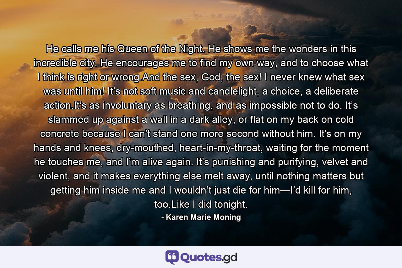 He calls me his Queen of the Night. He shows me the wonders in this incredible city. He encourages me to find my own way, and to choose what I think is right or wrong.And the sex, God, the sex! I never knew what sex was until him! It’s not soft music and candlelight, a choice, a deliberate action.It’s as involuntary as breathing, and as impossible not to do. It’s slammed up against a wall in a dark alley, or flat on my back on cold concrete because I can’t stand one more second without him. It’s on my hands and knees, dry-mouthed, heart-in-my-throat, waiting for the moment he touches me, and I’m alive again. It’s punishing and purifying, velvet and violent, and it makes everything else melt away, until nothing matters but getting him inside me and I wouldn’t just die for him—I’d kill for him, too.Like I did tonight. - Quote by Karen Marie Moning