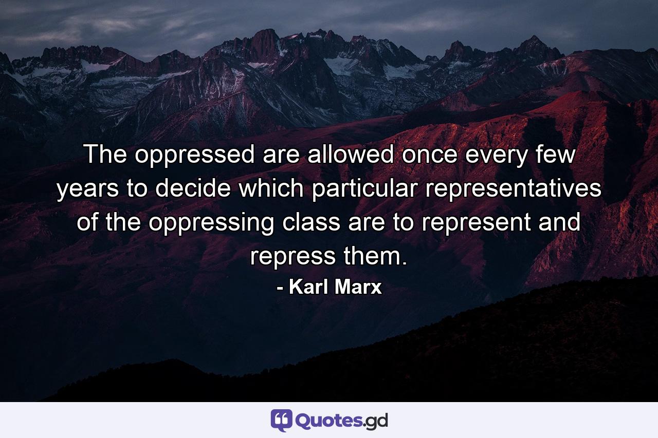 The oppressed are allowed once every few years to decide which particular representatives of the oppressing class are to represent and repress them. - Quote by Karl Marx