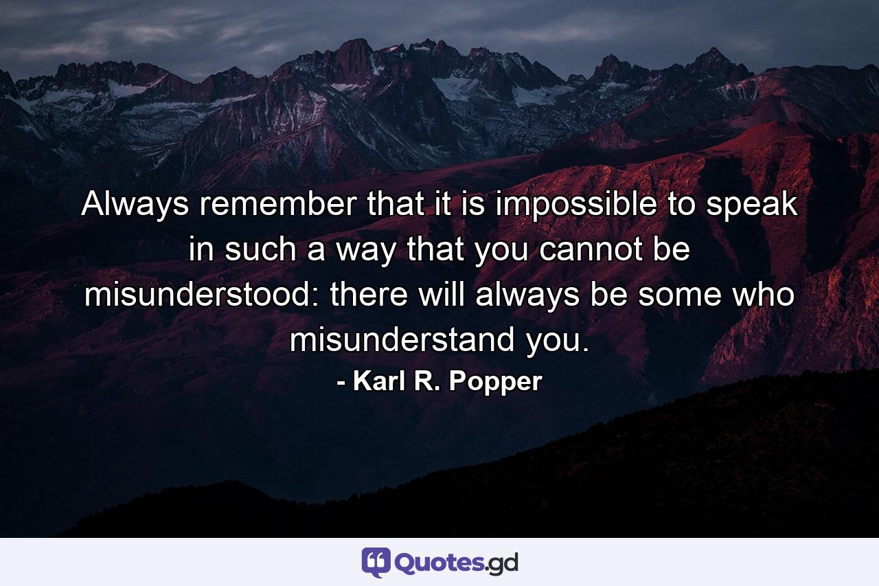 Always remember that it is impossible to speak in such a way that you cannot be misunderstood: there will always be some who misunderstand you. - Quote by Karl R. Popper