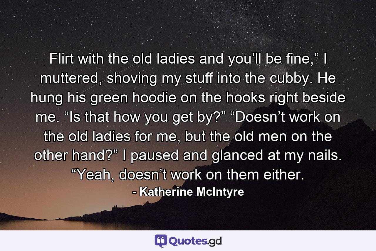 Flirt with the old ladies and you’ll be fine,” I muttered, shoving my stuff into the cubby. He hung his green hoodie on the hooks right beside me. “Is that how you get by?” “Doesn’t work on the old ladies for me, but the old men on the other hand?” I paused and glanced at my nails. “Yeah, doesn’t work on them either. - Quote by Katherine McIntyre