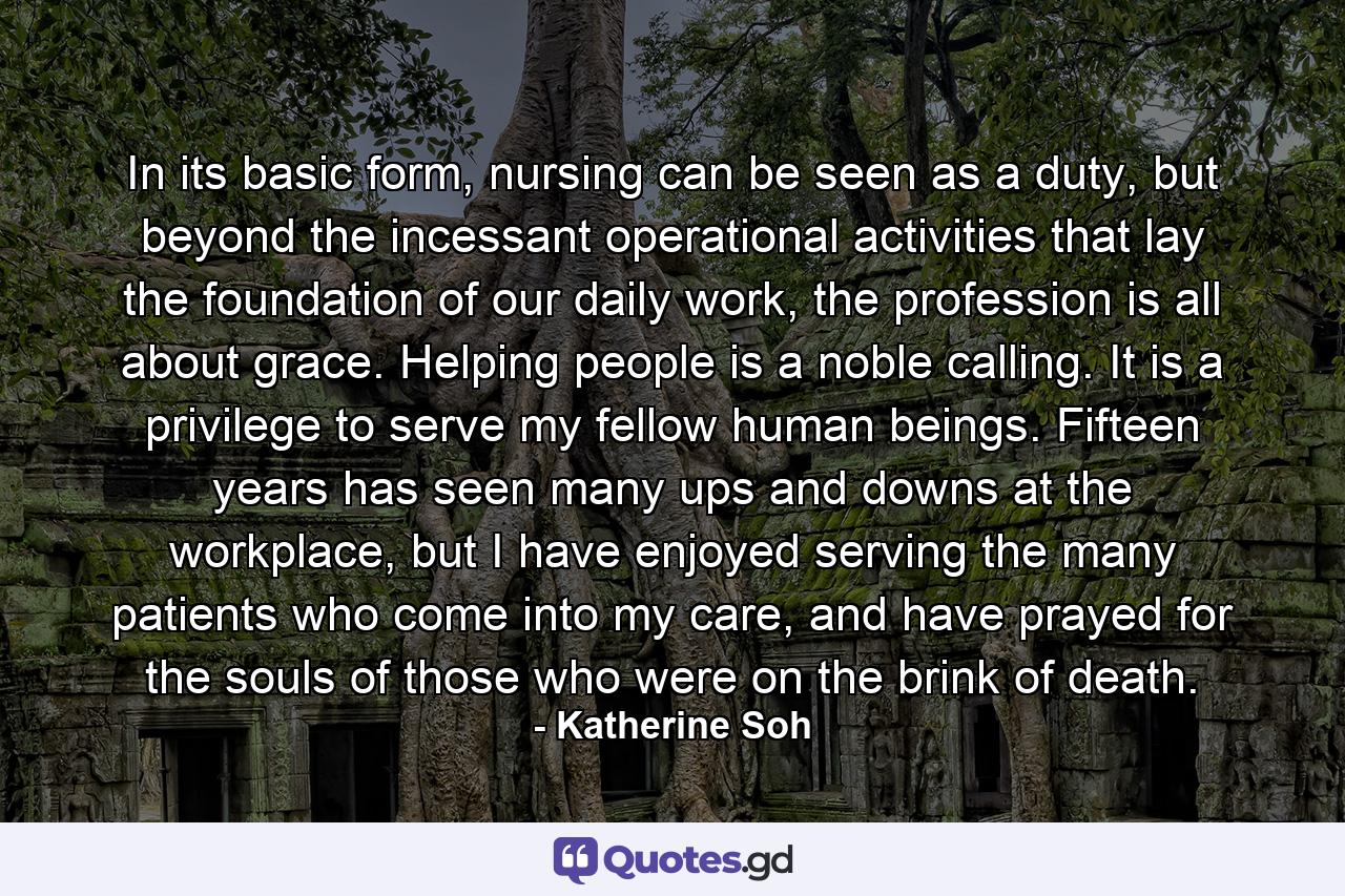 In its basic form, nursing can be seen as a duty, but beyond the incessant operational activities that lay the foundation of our daily work, the profession is all about grace. Helping people is a noble calling. It is a privilege to serve my fellow human beings. Fifteen years has seen many ups and downs at the workplace, but I have enjoyed serving the many patients who come into my care, and have prayed for the souls of those who were on the brink of death. - Quote by Katherine Soh