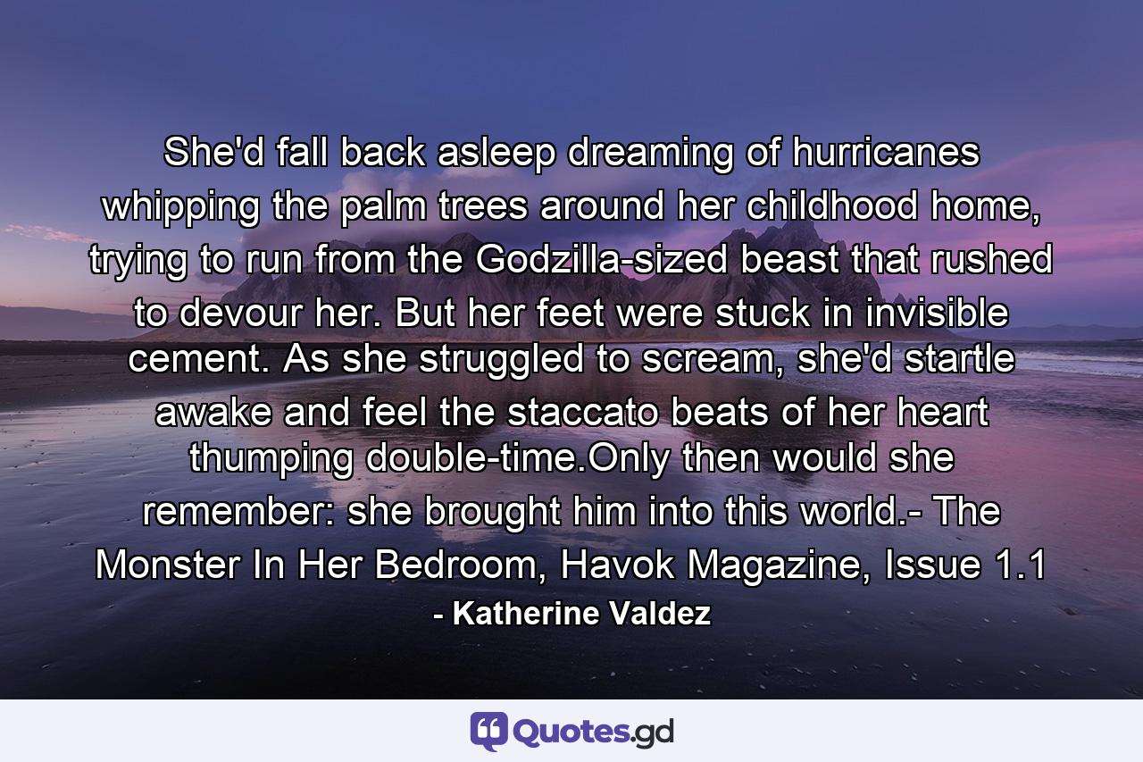 She'd fall back asleep dreaming of hurricanes whipping the palm trees around her childhood home, trying to run from the Godzilla-sized beast that rushed to devour her. But her feet were stuck in invisible cement. As she struggled to scream, she'd startle awake and feel the staccato beats of her heart thumping double-time.Only then would she remember: she brought him into this world.- The Monster In Her Bedroom, Havok Magazine, Issue 1.1 - Quote by Katherine Valdez