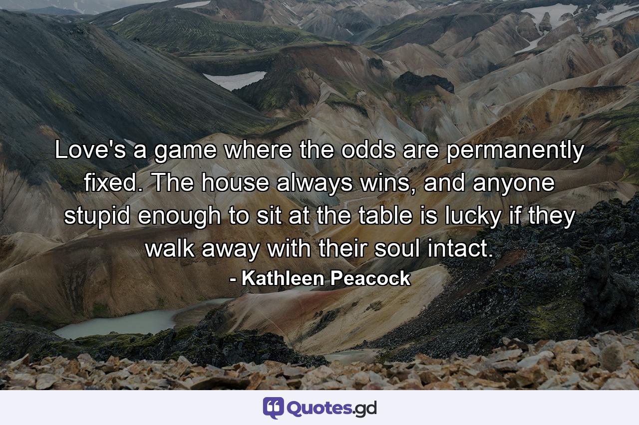 Love's a game where the odds are permanently fixed. The house always wins, and anyone stupid enough to sit at the table is lucky if they walk away with their soul intact. - Quote by Kathleen Peacock