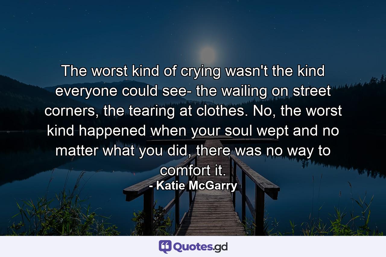 The worst kind of crying wasn't the kind everyone could see- the wailing on street corners, the tearing at clothes. No, the worst kind happened when your soul wept and no matter what you did, there was no way to comfort it. - Quote by Katie McGarry