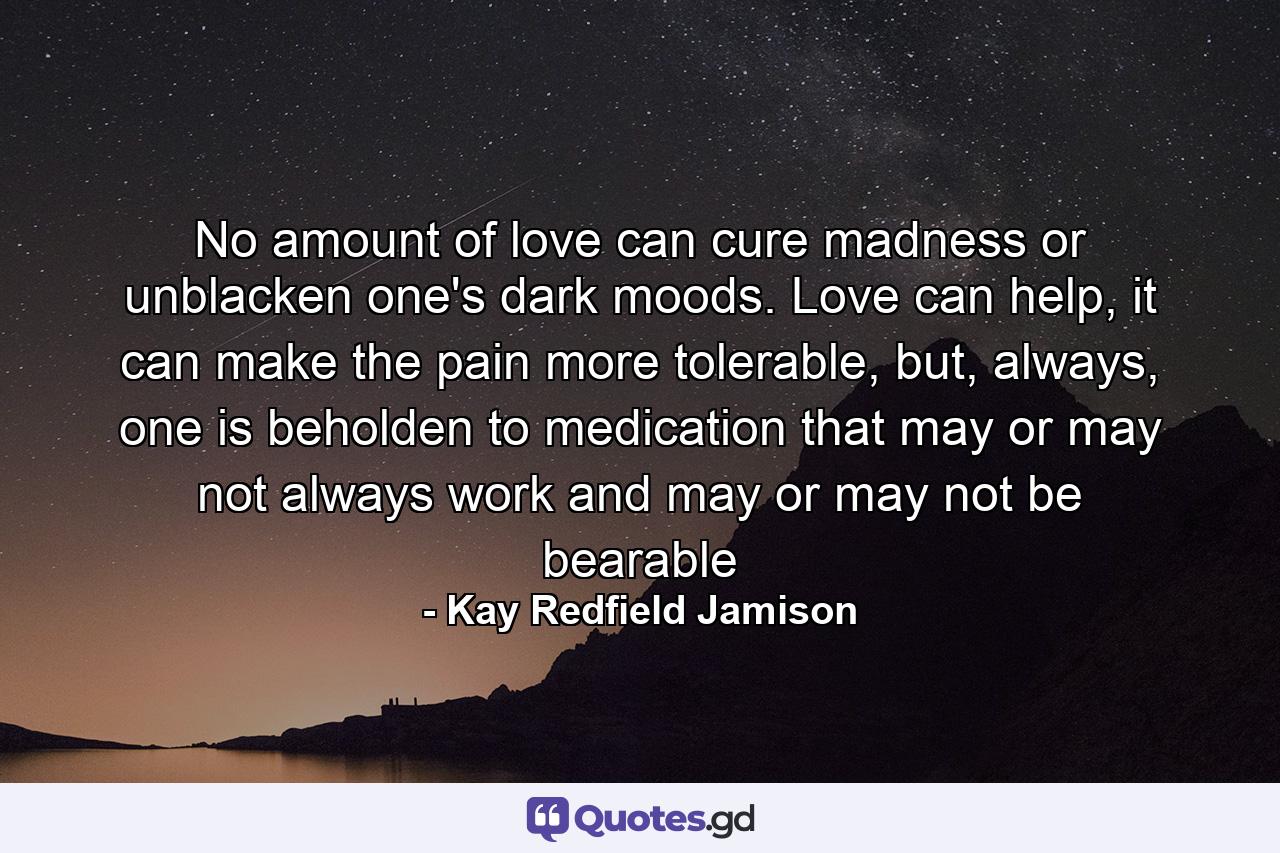 No amount of love can cure madness or unblacken one's dark moods. Love can help, it can make the pain more tolerable, but, always, one is beholden to medication that may or may not always work and may or may not be bearable - Quote by Kay Redfield Jamison