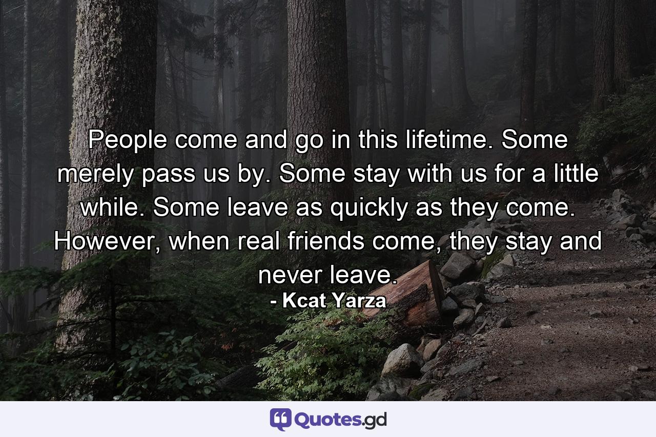 People come and go in this lifetime. Some merely pass us by. Some stay with us for a little while. Some leave as quickly as they come. However, when real friends come, they stay and never leave. - Quote by Kcat Yarza