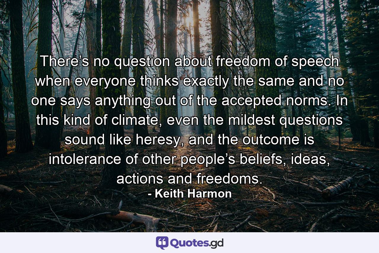 There’s no question about freedom of speech when everyone thinks exactly the same and no one says anything out of the accepted norms. In this kind of climate, even the mildest questions sound like heresy, and the outcome is intolerance of other people’s beliefs, ideas, actions and freedoms. - Quote by Keith Harmon