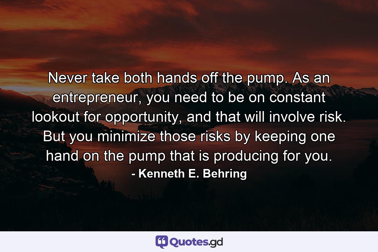 Never take both hands off the pump. As an entrepreneur, you need to be on constant lookout for opportunity, and that will involve risk. But you minimize those risks by keeping one hand on the pump that is producing for you. - Quote by Kenneth E. Behring