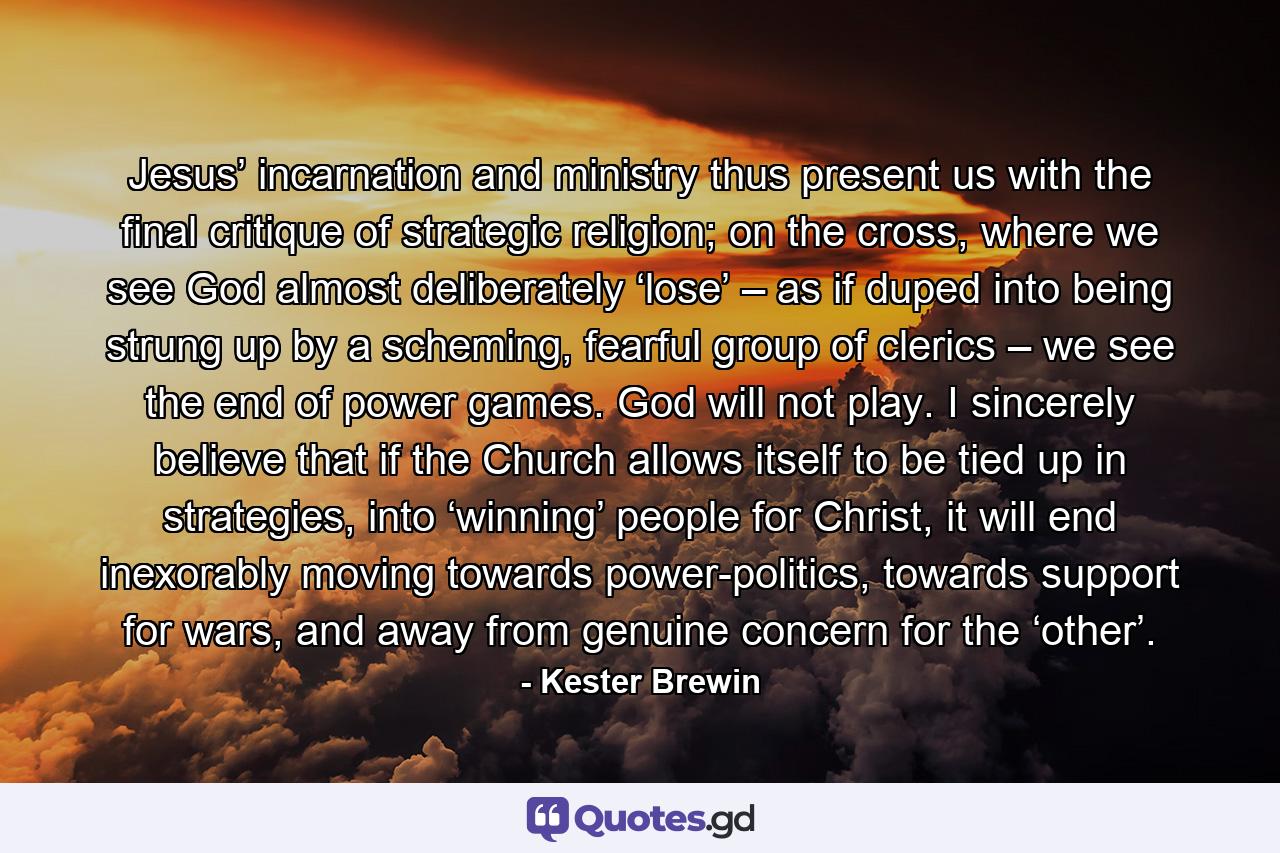 Jesus’ incarnation and ministry thus present us with the final critique of strategic religion; on the cross, where we see God almost deliberately ‘lose’ – as if duped into being strung up by a scheming, fearful group of clerics – we see the end of power games. God will not play. I sincerely believe that if the Church allows itself to be tied up in strategies, into ‘winning’ people for Christ, it will end inexorably moving towards power-politics, towards support for wars, and away from genuine concern for the ‘other’. - Quote by Kester Brewin