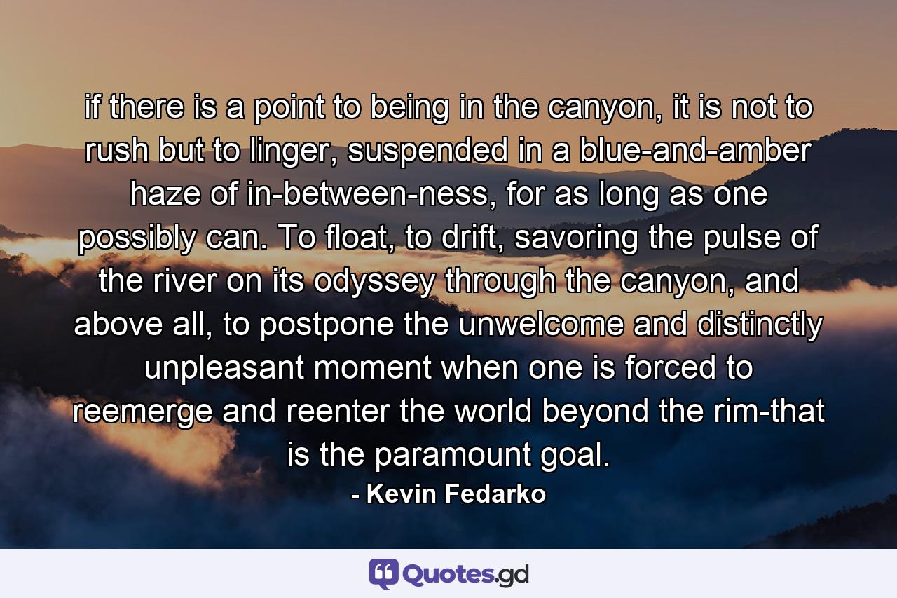 if there is a point to being in the canyon, it is not to rush but to linger, suspended in a blue-and-amber haze of in-between-ness, for as long as one possibly can. To float, to drift, savoring the pulse of the river on its odyssey through the canyon, and above all, to postpone the unwelcome and distinctly unpleasant moment when one is forced to reemerge and reenter the world beyond the rim-that is the paramount goal. - Quote by Kevin Fedarko