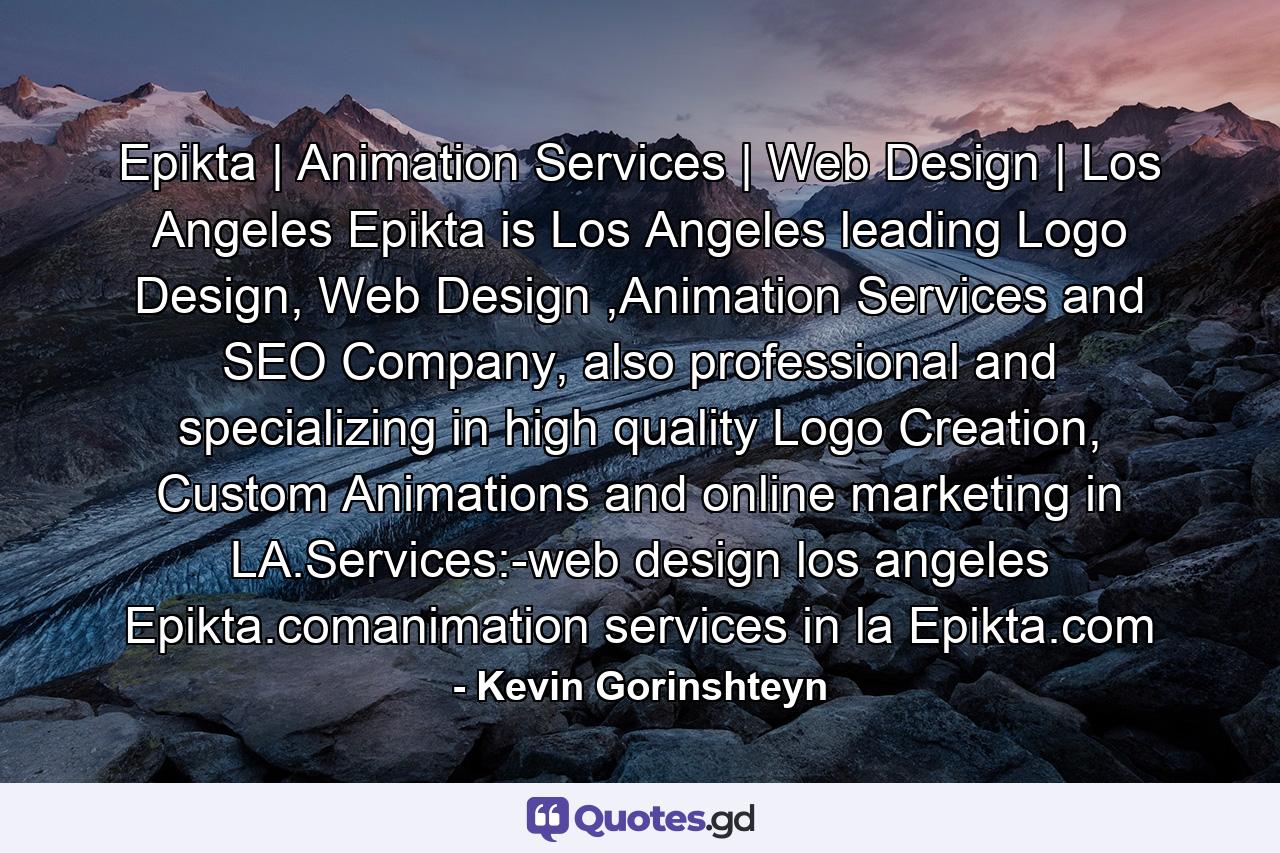 Epikta | Animation Services | Web Design | Los Angeles Epikta is Los Angeles leading Logo Design, Web Design ,Animation Services and SEO Company, also professional and specializing in high quality Logo Creation, Custom Animations and online marketing in LA.Services:-web design los angeles Epikta.comanimation services in la Epikta.com - Quote by Kevin Gorinshteyn