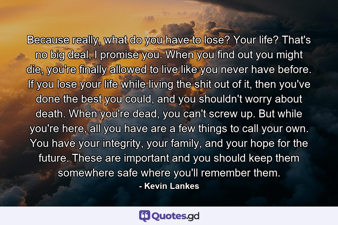 Because really, what do you have to lose? Your life? That's no big deal, I promise you. When you find out you might die, you're finally allowed to live like you never have before. If you lose your life while living the shit out of it, then you've done the best you could, and you shouldn't worry about death. When you're dead, you can't screw up. But while you're here, all you have are a few things to call your own. You have your integrity, your family, and your hope for the future. These are important and you should keep them somewhere safe where you'll remember them. - Quote by Kevin Lankes