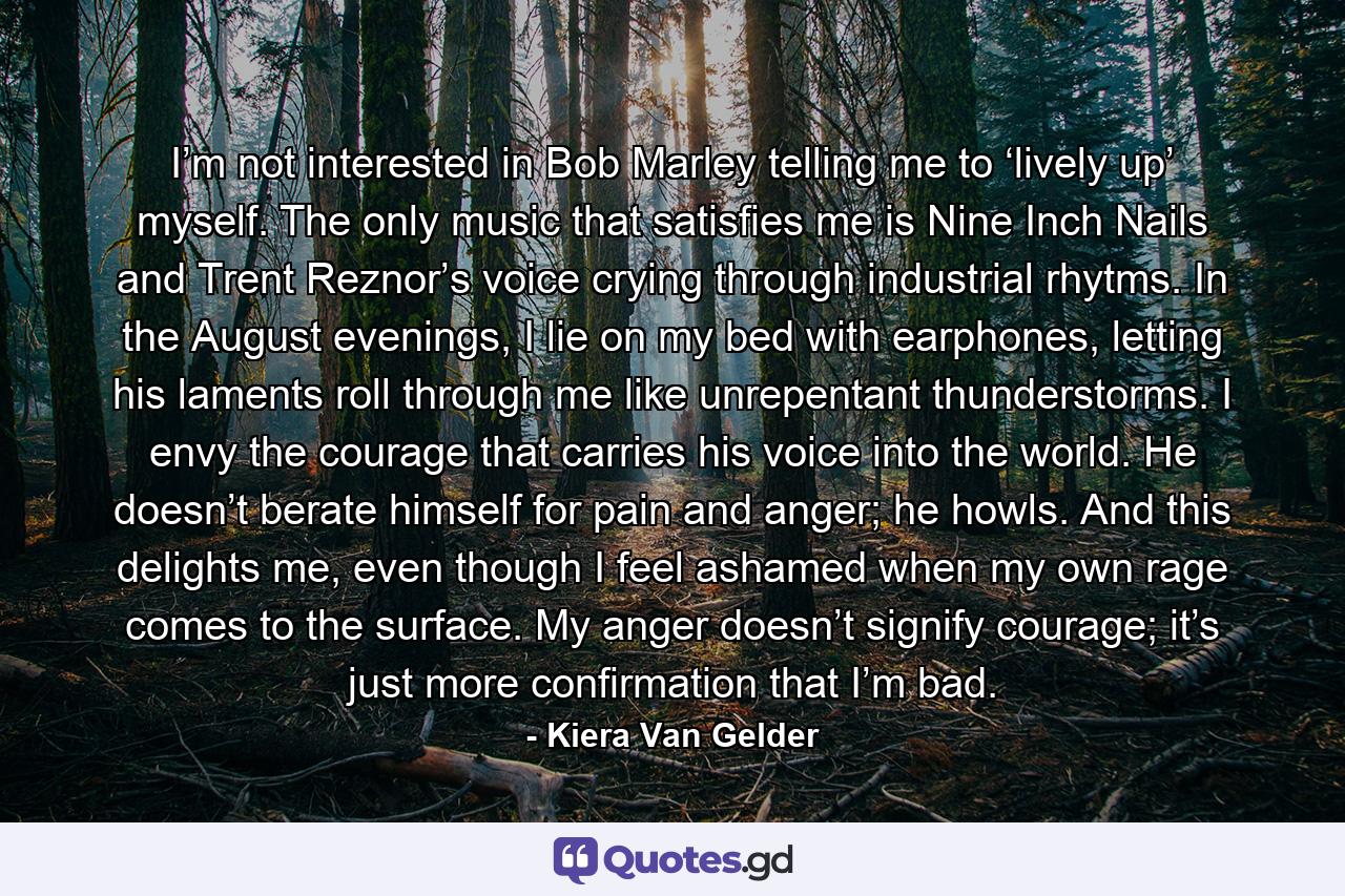I’m not interested in Bob Marley telling me to ‘lively up’ myself. The only music that satisfies me is Nine Inch Nails and Trent Reznor’s voice crying through industrial rhytms. In the August evenings, I lie on my bed with earphones, letting his laments roll through me like unrepentant thunderstorms. I envy the courage that carries his voice into the world. He doesn’t berate himself for pain and anger; he howls. And this delights me, even though I feel ashamed when my own rage comes to the surface. My anger doesn’t signify courage; it’s just more confirmation that I’m bad. - Quote by Kiera Van Gelder