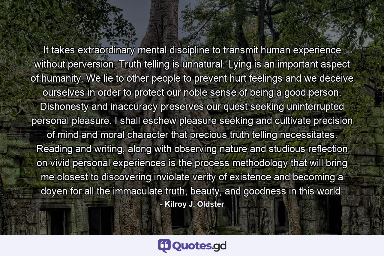 It takes extraordinary mental discipline to transmit human experience without perversion. Truth telling is unnatural. Lying is an important aspect of humanity. We lie to other people to prevent hurt feelings and we deceive ourselves in order to protect our noble sense of being a good person. Dishonesty and inaccuracy preserves our quest seeking uninterrupted personal pleasure. I shall eschew pleasure seeking and cultivate precision of mind and moral character that precious truth telling necessitates. Reading and writing, along with observing nature and studious reflection on vivid personal experiences is the process methodology that will bring me closest to discovering inviolate verity of existence and becoming a doyen for all the immaculate truth, beauty, and goodness in this world. - Quote by Kilroy J. Oldster