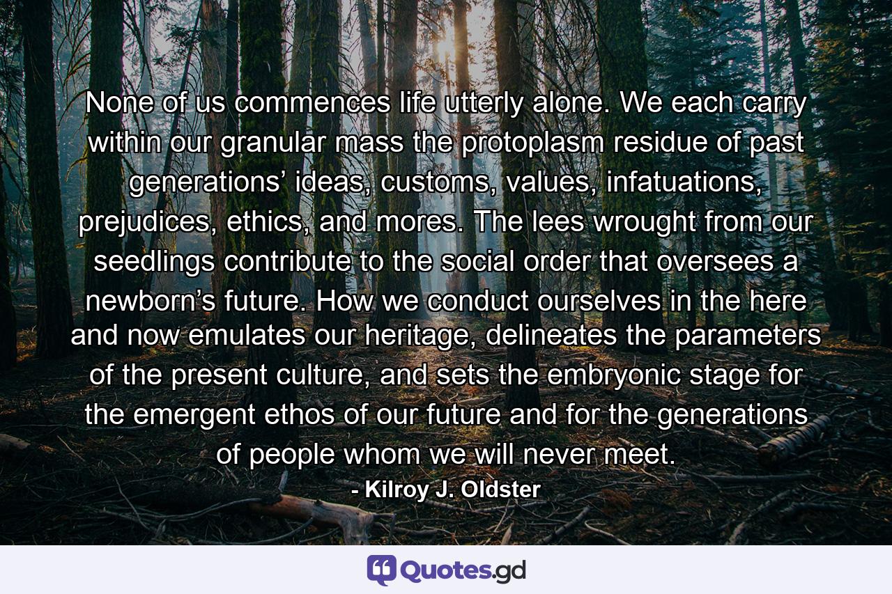 None of us commences life utterly alone. We each carry within our granular mass the protoplasm residue of past generations’ ideas, customs, values, infatuations, prejudices, ethics, and mores. The lees wrought from our seedlings contribute to the social order that oversees a newborn’s future. How we conduct ourselves in the here and now emulates our heritage, delineates the parameters of the present culture, and sets the embryonic stage for the emergent ethos of our future and for the generations of people whom we will never meet. - Quote by Kilroy J. Oldster