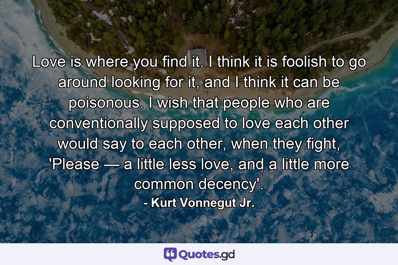 Love is where you find it. I think it is foolish to go around looking for it, and I think it can be poisonous. I wish that people who are conventionally supposed to love each other would say to each other, when they fight, 'Please — a little less love, and a little more common decency'. - Quote by Kurt Vonnegut Jr.