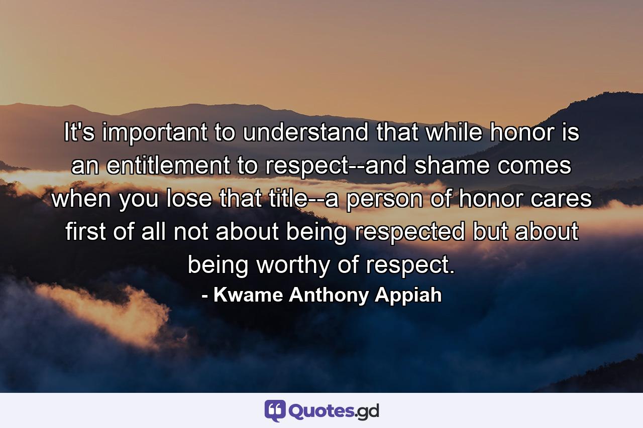 It's important to understand that while honor is an entitlement to respect--and shame comes when you lose that title--a person of honor cares first of all not about being respected but about being worthy of respect. - Quote by Kwame Anthony Appiah