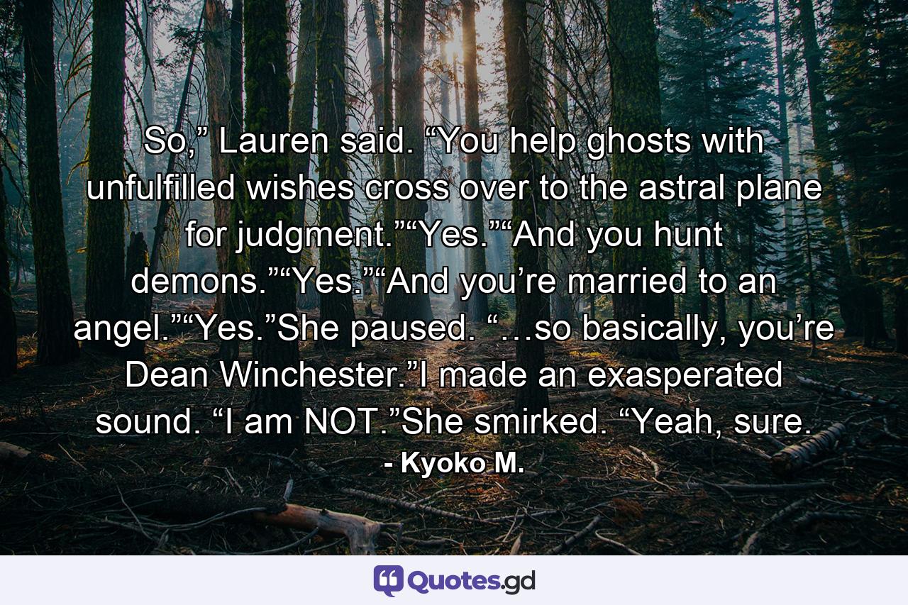 So,” Lauren said. “You help ghosts with unfulfilled wishes cross over to the astral plane for judgment.”“Yes.”“And you hunt demons.”“Yes.”“And you’re married to an angel.”“Yes.”She paused. “…so basically, you’re Dean Winchester.”I made an exasperated sound. “I am NOT.”She smirked. “Yeah, sure. - Quote by Kyoko M.