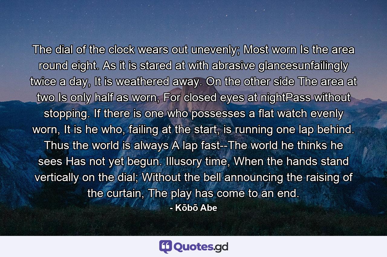 The dial of the clock wears out unevenly; Most worn Is the area round eight. As it is stared at with abrasive glancesunfailingly twice a day, It is weathered away. On the other side The area at two Is only half as worn, For closed eyes at nightPass without stopping. If there is one who possesses a flat watch evenly worn, It is he who, failing at the start, is running one lap behind. Thus the world is always A lap fast--The world he thinks he sees Has not yet begun. Illusory time, When the hands stand vertically on the dial; Without the bell announcing the raising of the curtain, The play has come to an end. - Quote by Kōbō Abe