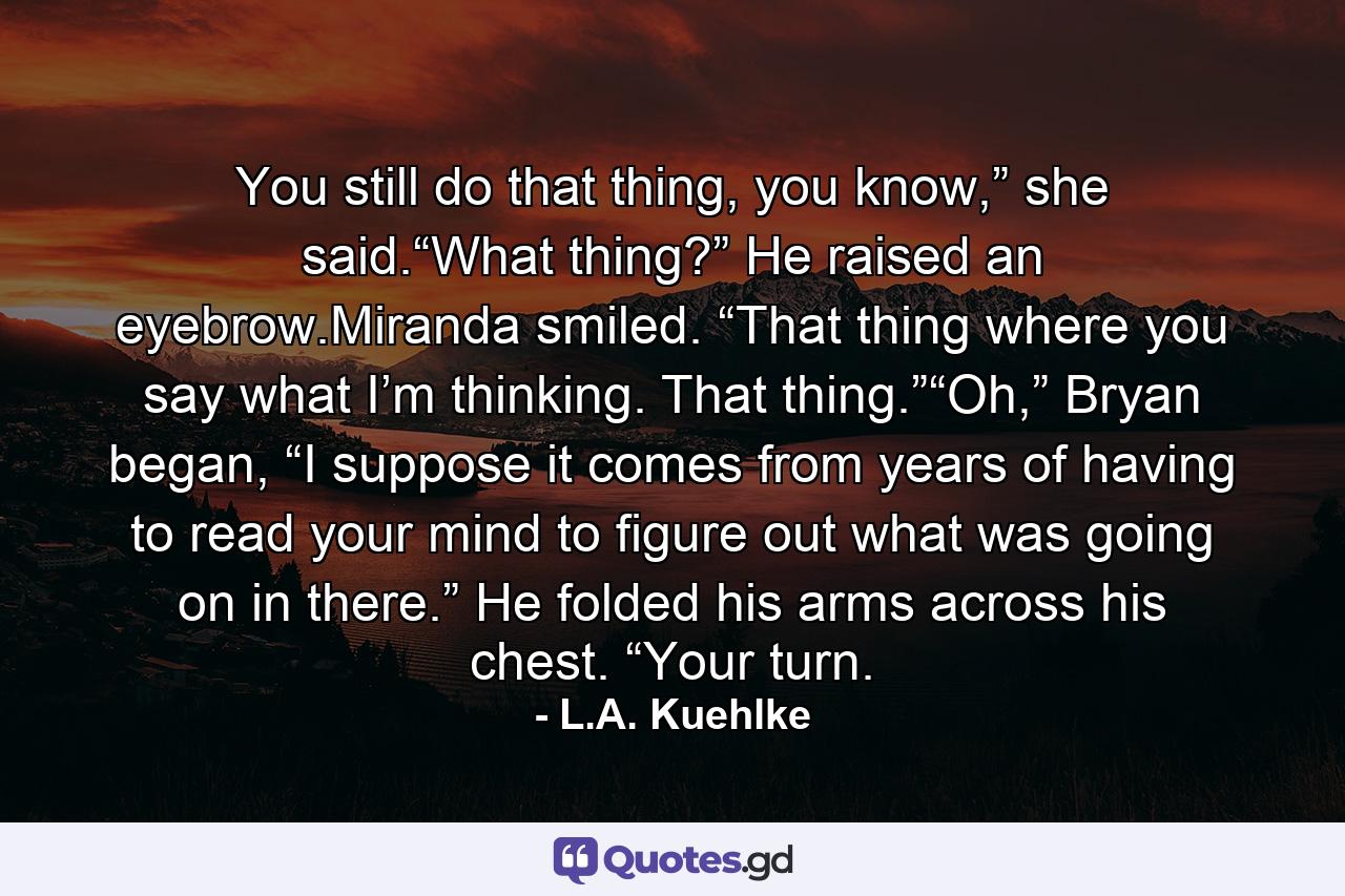 You still do that thing, you know,” she said.“What thing?” He raised an eyebrow.Miranda smiled. “That thing where you say what I’m thinking. That thing.”“Oh,” Bryan began, “I suppose it comes from years of having to read your mind to figure out what was going on in there.” He folded his arms across his chest. “Your turn. - Quote by L.A. Kuehlke