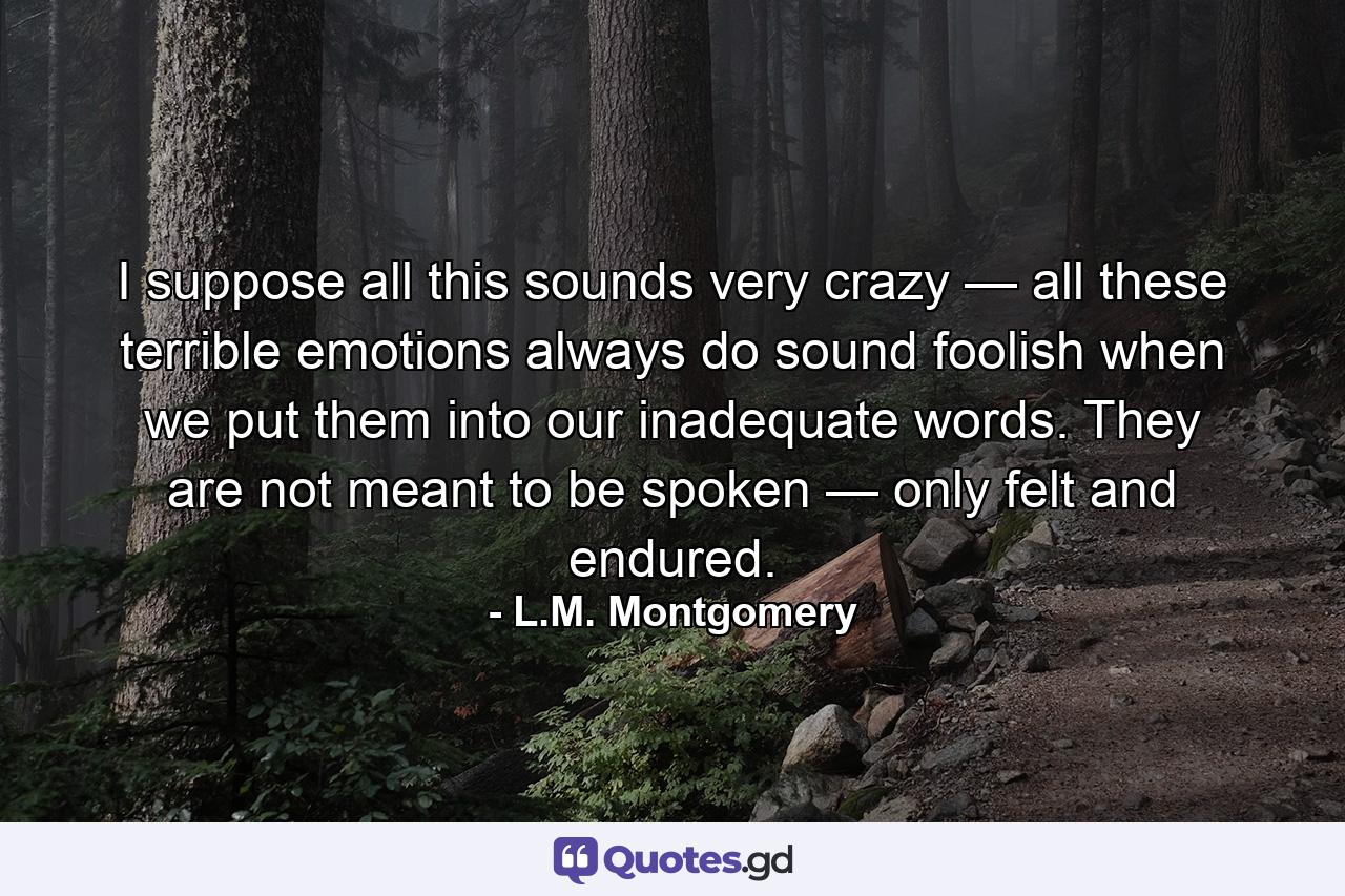 I suppose all this sounds very crazy — all these terrible emotions always do sound foolish when we put them into our inadequate words. They are not meant to be spoken — only felt and endured. - Quote by L.M. Montgomery