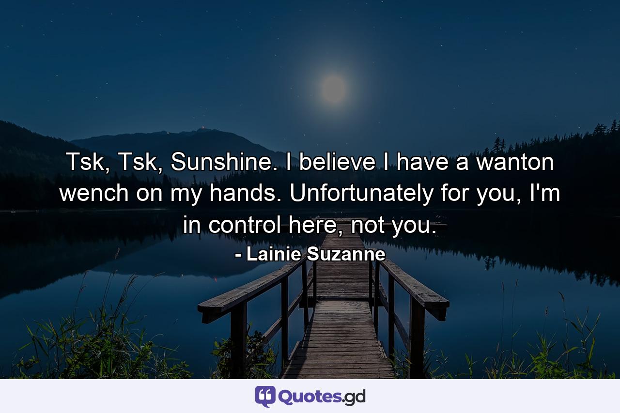 Tsk, Tsk, Sunshine. I believe I have a wanton wench on my hands. Unfortunately for you, I'm in control here, not you. - Quote by Lainie Suzanne