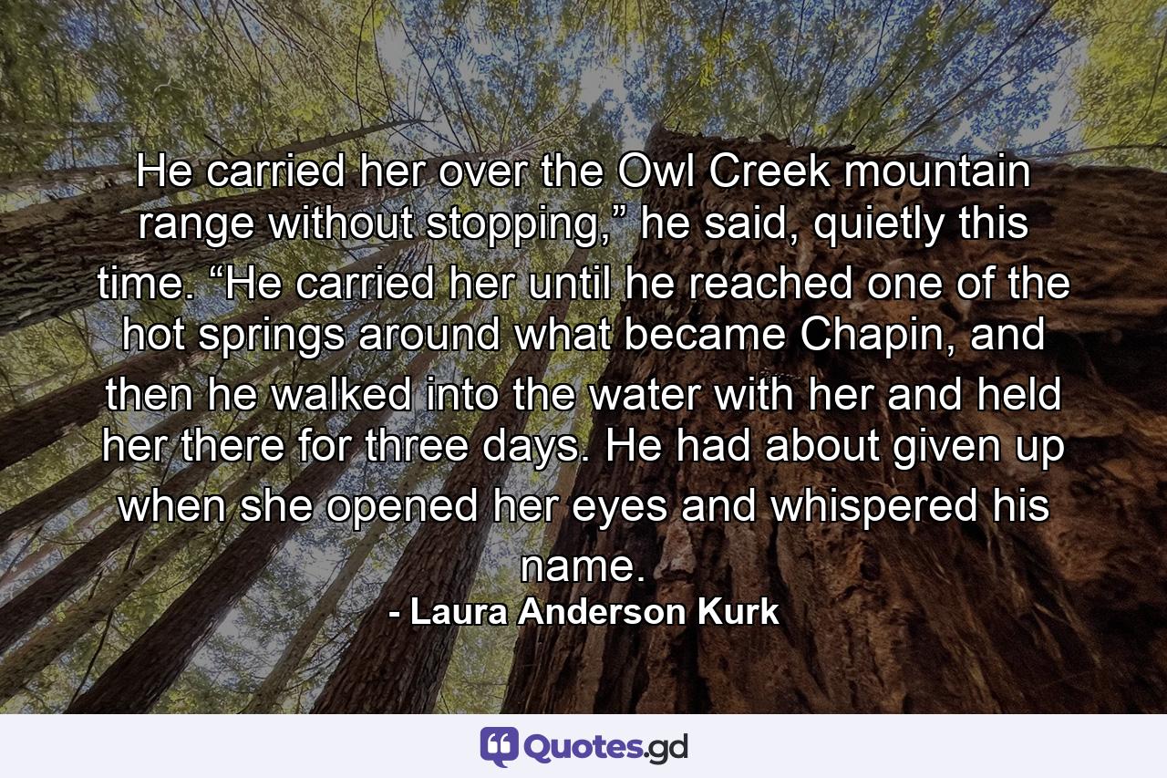 He carried her over the Owl Creek mountain range without stopping,” he said, quietly this time. “He carried her until he reached one of the hot springs around what became Chapin, and then he walked into the water with her and held her there for three days. He had about given up when she opened her eyes and whispered his name. - Quote by Laura Anderson Kurk