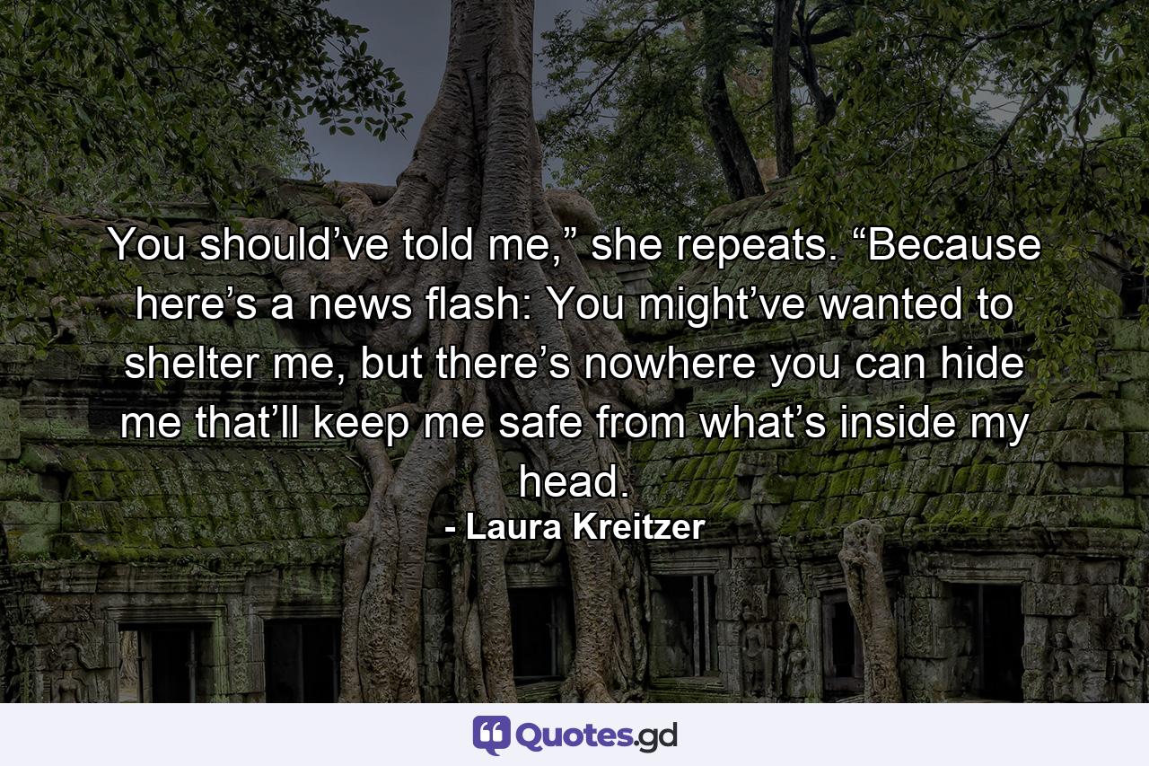 You should’ve told me,” she repeats. “Because here’s a news flash: You might’ve wanted to shelter me, but there’s nowhere you can hide me that’ll keep me safe from what’s inside my head. - Quote by Laura Kreitzer